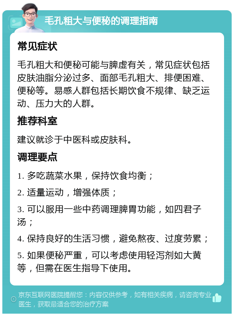 毛孔粗大与便秘的调理指南 常见症状 毛孔粗大和便秘可能与脾虚有关，常见症状包括皮肤油脂分泌过多、面部毛孔粗大、排便困难、便秘等。易感人群包括长期饮食不规律、缺乏运动、压力大的人群。 推荐科室 建议就诊于中医科或皮肤科。 调理要点 1. 多吃蔬菜水果，保持饮食均衡； 2. 适量运动，增强体质； 3. 可以服用一些中药调理脾胃功能，如四君子汤； 4. 保持良好的生活习惯，避免熬夜、过度劳累； 5. 如果便秘严重，可以考虑使用轻泻剂如大黄等，但需在医生指导下使用。