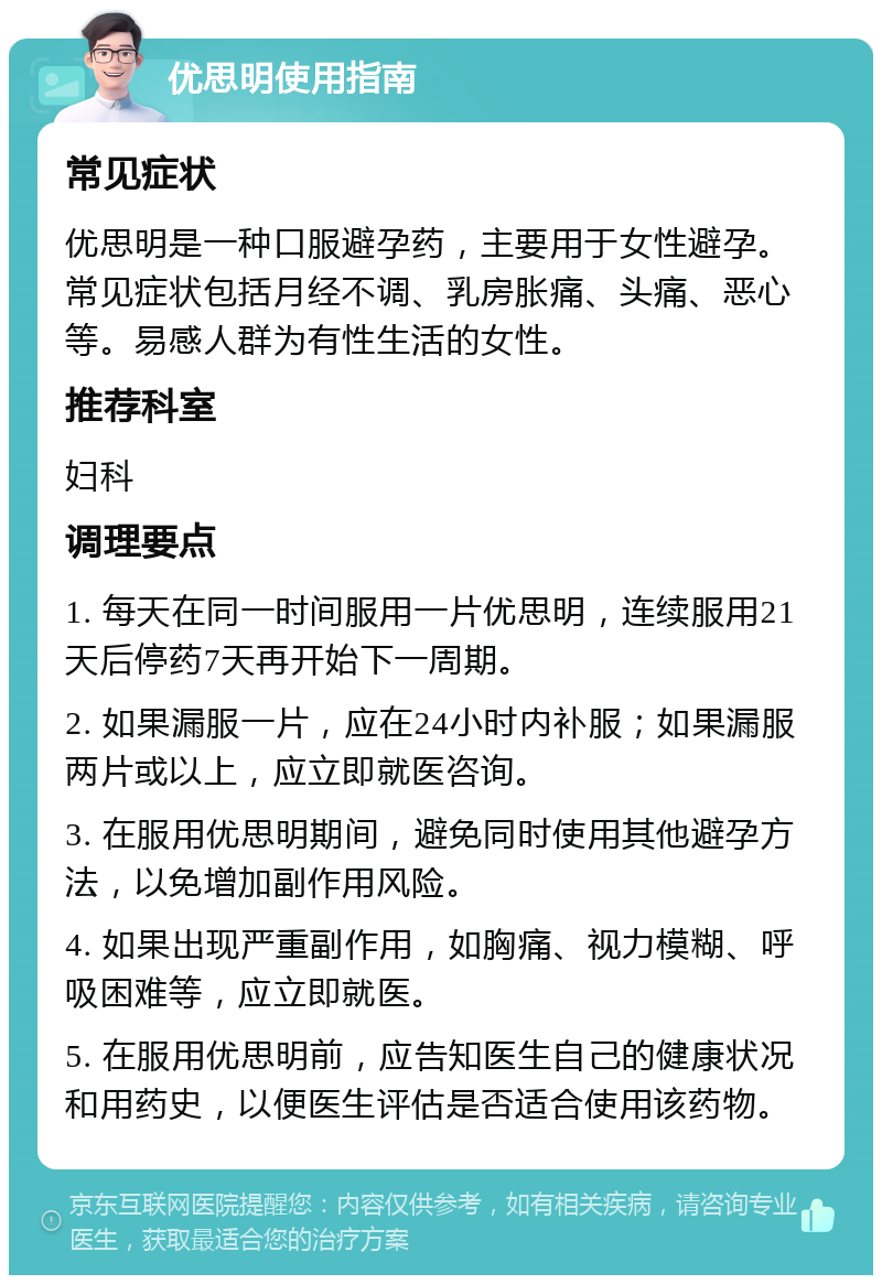 优思明使用指南 常见症状 优思明是一种口服避孕药，主要用于女性避孕。常见症状包括月经不调、乳房胀痛、头痛、恶心等。易感人群为有性生活的女性。 推荐科室 妇科 调理要点 1. 每天在同一时间服用一片优思明，连续服用21天后停药7天再开始下一周期。 2. 如果漏服一片，应在24小时内补服；如果漏服两片或以上，应立即就医咨询。 3. 在服用优思明期间，避免同时使用其他避孕方法，以免增加副作用风险。 4. 如果出现严重副作用，如胸痛、视力模糊、呼吸困难等，应立即就医。 5. 在服用优思明前，应告知医生自己的健康状况和用药史，以便医生评估是否适合使用该药物。