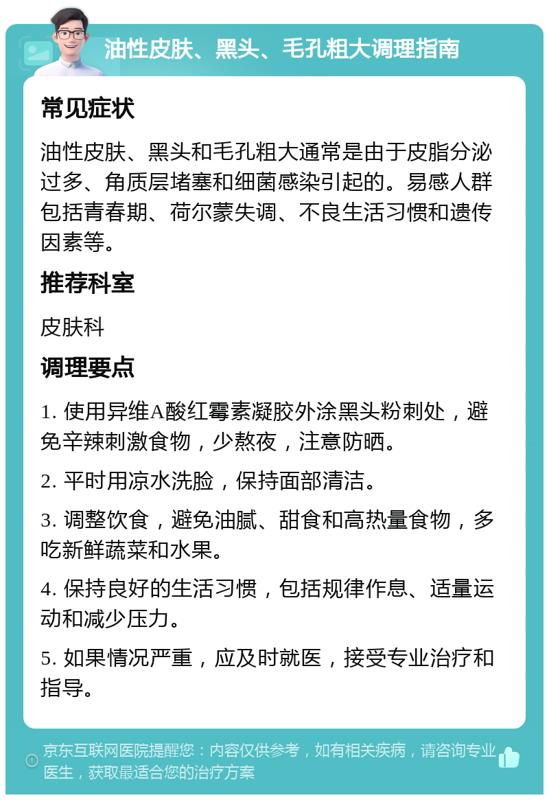 油性皮肤、黑头、毛孔粗大调理指南 常见症状 油性皮肤、黑头和毛孔粗大通常是由于皮脂分泌过多、角质层堵塞和细菌感染引起的。易感人群包括青春期、荷尔蒙失调、不良生活习惯和遗传因素等。 推荐科室 皮肤科 调理要点 1. 使用异维A酸红霉素凝胶外涂黑头粉刺处，避免辛辣刺激食物，少熬夜，注意防晒。 2. 平时用凉水洗脸，保持面部清洁。 3. 调整饮食，避免油腻、甜食和高热量食物，多吃新鲜蔬菜和水果。 4. 保持良好的生活习惯，包括规律作息、适量运动和减少压力。 5. 如果情况严重，应及时就医，接受专业治疗和指导。