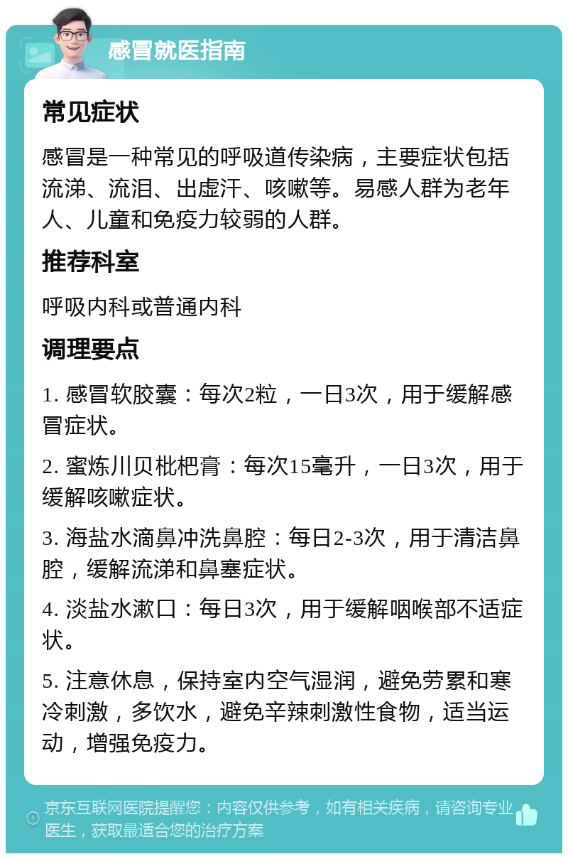 感冒就医指南 常见症状 感冒是一种常见的呼吸道传染病，主要症状包括流涕、流泪、出虚汗、咳嗽等。易感人群为老年人、儿童和免疫力较弱的人群。 推荐科室 呼吸内科或普通内科 调理要点 1. 感冒软胶囊：每次2粒，一日3次，用于缓解感冒症状。 2. 蜜炼川贝枇杷膏：每次15毫升，一日3次，用于缓解咳嗽症状。 3. 海盐水滴鼻冲洗鼻腔：每日2-3次，用于清洁鼻腔，缓解流涕和鼻塞症状。 4. 淡盐水漱口：每日3次，用于缓解咽喉部不适症状。 5. 注意休息，保持室内空气湿润，避免劳累和寒冷刺激，多饮水，避免辛辣刺激性食物，适当运动，增强免疫力。