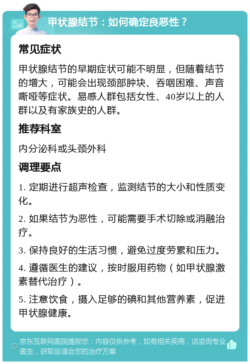 甲状腺结节：如何确定良恶性？ 常见症状 甲状腺结节的早期症状可能不明显，但随着结节的增大，可能会出现颈部肿块、吞咽困难、声音嘶哑等症状。易感人群包括女性、40岁以上的人群以及有家族史的人群。 推荐科室 内分泌科或头颈外科 调理要点 1. 定期进行超声检查，监测结节的大小和性质变化。 2. 如果结节为恶性，可能需要手术切除或消融治疗。 3. 保持良好的生活习惯，避免过度劳累和压力。 4. 遵循医生的建议，按时服用药物（如甲状腺激素替代治疗）。 5. 注意饮食，摄入足够的碘和其他营养素，促进甲状腺健康。