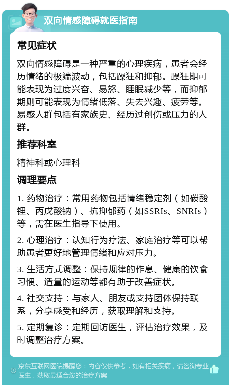 双向情感障碍就医指南 常见症状 双向情感障碍是一种严重的心理疾病，患者会经历情绪的极端波动，包括躁狂和抑郁。躁狂期可能表现为过度兴奋、易怒、睡眠减少等，而抑郁期则可能表现为情绪低落、失去兴趣、疲劳等。易感人群包括有家族史、经历过创伤或压力的人群。 推荐科室 精神科或心理科 调理要点 1. 药物治疗：常用药物包括情绪稳定剂（如碳酸锂、丙戊酸钠）、抗抑郁药（如SSRIs、SNRIs）等，需在医生指导下使用。 2. 心理治疗：认知行为疗法、家庭治疗等可以帮助患者更好地管理情绪和应对压力。 3. 生活方式调整：保持规律的作息、健康的饮食习惯、适量的运动等都有助于改善症状。 4. 社交支持：与家人、朋友或支持团体保持联系，分享感受和经历，获取理解和支持。 5. 定期复诊：定期回访医生，评估治疗效果，及时调整治疗方案。