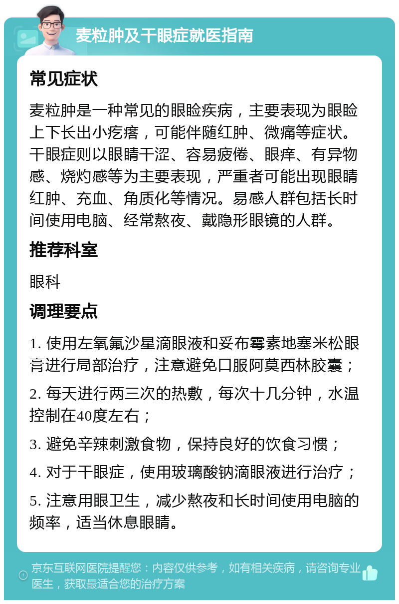 麦粒肿及干眼症就医指南 常见症状 麦粒肿是一种常见的眼睑疾病，主要表现为眼睑上下长出小疙瘩，可能伴随红肿、微痛等症状。干眼症则以眼睛干涩、容易疲倦、眼痒、有异物感、烧灼感等为主要表现，严重者可能出现眼睛红肿、充血、角质化等情况。易感人群包括长时间使用电脑、经常熬夜、戴隐形眼镜的人群。 推荐科室 眼科 调理要点 1. 使用左氧氟沙星滴眼液和妥布霉素地塞米松眼膏进行局部治疗，注意避免口服阿莫西林胶囊； 2. 每天进行两三次的热敷，每次十几分钟，水温控制在40度左右； 3. 避免辛辣刺激食物，保持良好的饮食习惯； 4. 对于干眼症，使用玻璃酸钠滴眼液进行治疗； 5. 注意用眼卫生，减少熬夜和长时间使用电脑的频率，适当休息眼睛。