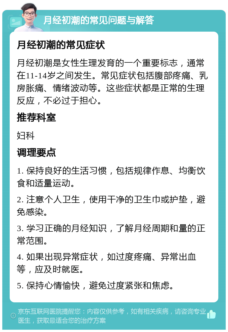 月经初潮的常见问题与解答 月经初潮的常见症状 月经初潮是女性生理发育的一个重要标志，通常在11-14岁之间发生。常见症状包括腹部疼痛、乳房胀痛、情绪波动等。这些症状都是正常的生理反应，不必过于担心。 推荐科室 妇科 调理要点 1. 保持良好的生活习惯，包括规律作息、均衡饮食和适量运动。 2. 注意个人卫生，使用干净的卫生巾或护垫，避免感染。 3. 学习正确的月经知识，了解月经周期和量的正常范围。 4. 如果出现异常症状，如过度疼痛、异常出血等，应及时就医。 5. 保持心情愉快，避免过度紧张和焦虑。