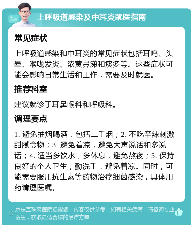 上呼吸道感染及中耳炎就医指南 常见症状 上呼吸道感染和中耳炎的常见症状包括耳鸣、头晕、喉咙发炎、浓黄鼻涕和痰多等。这些症状可能会影响日常生活和工作，需要及时就医。 推荐科室 建议就诊于耳鼻喉科和呼吸科。 调理要点 1. 避免抽烟喝酒，包括二手烟；2. 不吃辛辣刺激甜腻食物；3. 避免着凉，避免大声说话和多说话；4. 适当多饮水，多休息，避免熬夜；5. 保持良好的个人卫生，勤洗手，避免着凉。同时，可能需要服用抗生素等药物治疗细菌感染，具体用药请遵医嘱。