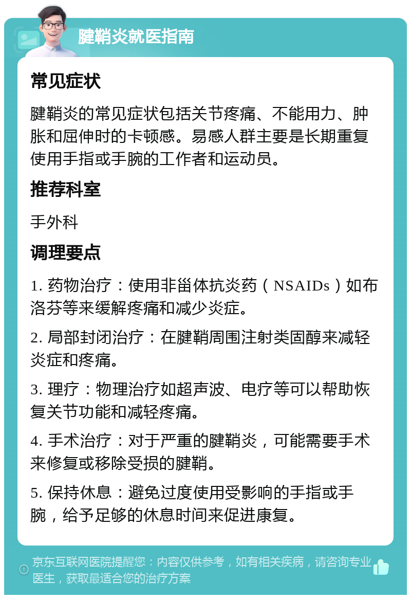 腱鞘炎就医指南 常见症状 腱鞘炎的常见症状包括关节疼痛、不能用力、肿胀和屈伸时的卡顿感。易感人群主要是长期重复使用手指或手腕的工作者和运动员。 推荐科室 手外科 调理要点 1. 药物治疗：使用非甾体抗炎药（NSAIDs）如布洛芬等来缓解疼痛和减少炎症。 2. 局部封闭治疗：在腱鞘周围注射类固醇来减轻炎症和疼痛。 3. 理疗：物理治疗如超声波、电疗等可以帮助恢复关节功能和减轻疼痛。 4. 手术治疗：对于严重的腱鞘炎，可能需要手术来修复或移除受损的腱鞘。 5. 保持休息：避免过度使用受影响的手指或手腕，给予足够的休息时间来促进康复。