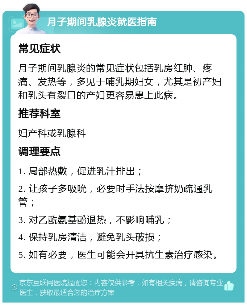 月子期间乳腺炎就医指南 常见症状 月子期间乳腺炎的常见症状包括乳房红肿、疼痛、发热等，多见于哺乳期妇女，尤其是初产妇和乳头有裂口的产妇更容易患上此病。 推荐科室 妇产科或乳腺科 调理要点 1. 局部热敷，促进乳汁排出； 2. 让孩子多吸吮，必要时手法按摩挤奶疏通乳管； 3. 对乙酰氨基酚退热，不影响哺乳； 4. 保持乳房清洁，避免乳头破损； 5. 如有必要，医生可能会开具抗生素治疗感染。