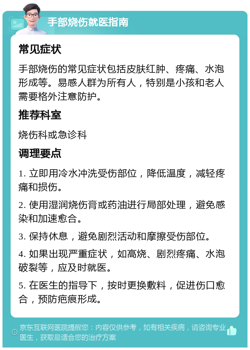 手部烧伤就医指南 常见症状 手部烧伤的常见症状包括皮肤红肿、疼痛、水泡形成等。易感人群为所有人，特别是小孩和老人需要格外注意防护。 推荐科室 烧伤科或急诊科 调理要点 1. 立即用冷水冲洗受伤部位，降低温度，减轻疼痛和损伤。 2. 使用湿润烧伤膏或药油进行局部处理，避免感染和加速愈合。 3. 保持休息，避免剧烈活动和摩擦受伤部位。 4. 如果出现严重症状，如高烧、剧烈疼痛、水泡破裂等，应及时就医。 5. 在医生的指导下，按时更换敷料，促进伤口愈合，预防疤痕形成。