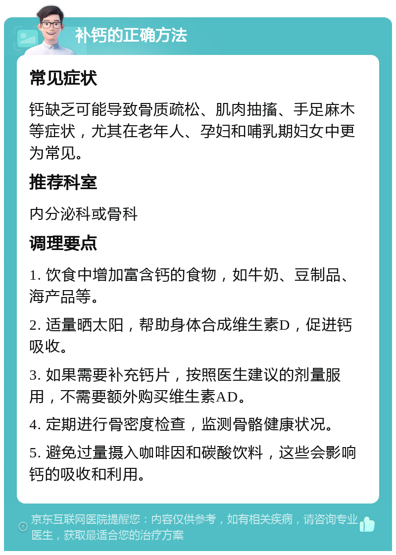 补钙的正确方法 常见症状 钙缺乏可能导致骨质疏松、肌肉抽搐、手足麻木等症状，尤其在老年人、孕妇和哺乳期妇女中更为常见。 推荐科室 内分泌科或骨科 调理要点 1. 饮食中增加富含钙的食物，如牛奶、豆制品、海产品等。 2. 适量晒太阳，帮助身体合成维生素D，促进钙吸收。 3. 如果需要补充钙片，按照医生建议的剂量服用，不需要额外购买维生素AD。 4. 定期进行骨密度检查，监测骨骼健康状况。 5. 避免过量摄入咖啡因和碳酸饮料，这些会影响钙的吸收和利用。