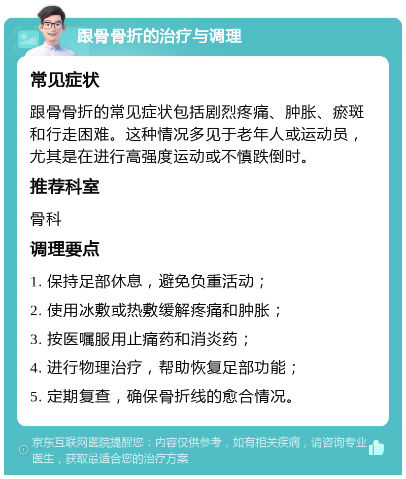 跟骨骨折的治疗与调理 常见症状 跟骨骨折的常见症状包括剧烈疼痛、肿胀、瘀斑和行走困难。这种情况多见于老年人或运动员，尤其是在进行高强度运动或不慎跌倒时。 推荐科室 骨科 调理要点 1. 保持足部休息，避免负重活动； 2. 使用冰敷或热敷缓解疼痛和肿胀； 3. 按医嘱服用止痛药和消炎药； 4. 进行物理治疗，帮助恢复足部功能； 5. 定期复查，确保骨折线的愈合情况。