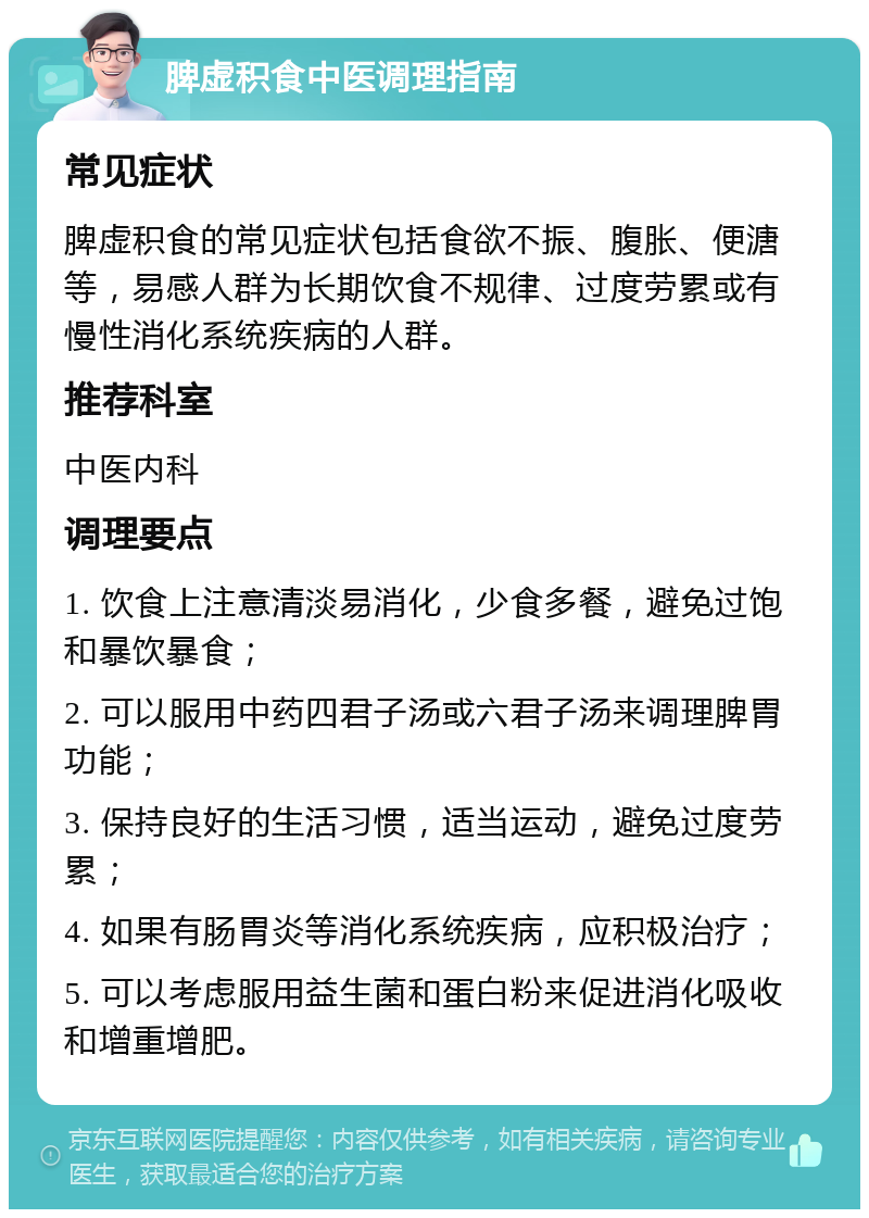 脾虚积食中医调理指南 常见症状 脾虚积食的常见症状包括食欲不振、腹胀、便溏等，易感人群为长期饮食不规律、过度劳累或有慢性消化系统疾病的人群。 推荐科室 中医内科 调理要点 1. 饮食上注意清淡易消化，少食多餐，避免过饱和暴饮暴食； 2. 可以服用中药四君子汤或六君子汤来调理脾胃功能； 3. 保持良好的生活习惯，适当运动，避免过度劳累； 4. 如果有肠胃炎等消化系统疾病，应积极治疗； 5. 可以考虑服用益生菌和蛋白粉来促进消化吸收和增重增肥。