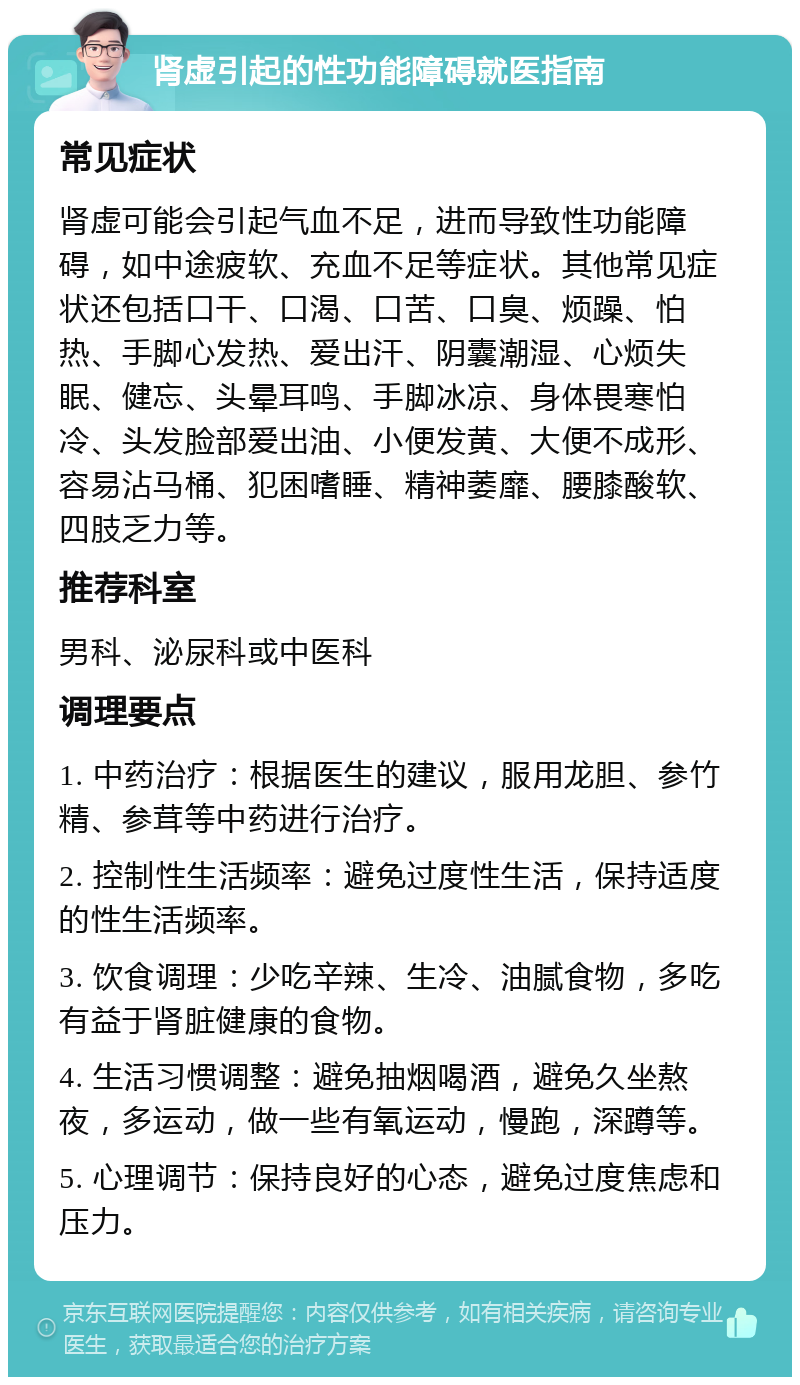 肾虚引起的性功能障碍就医指南 常见症状 肾虚可能会引起气血不足，进而导致性功能障碍，如中途疲软、充血不足等症状。其他常见症状还包括口干、口渴、口苦、口臭、烦躁、怕热、手脚心发热、爱出汗、阴囊潮湿、心烦失眠、健忘、头晕耳鸣、手脚冰凉、身体畏寒怕冷、头发脸部爱出油、小便发黄、大便不成形、容易沾马桶、犯困嗜睡、精神萎靡、腰膝酸软、四肢乏力等。 推荐科室 男科、泌尿科或中医科 调理要点 1. 中药治疗：根据医生的建议，服用龙胆、参竹精、参茸等中药进行治疗。 2. 控制性生活频率：避免过度性生活，保持适度的性生活频率。 3. 饮食调理：少吃辛辣、生冷、油腻食物，多吃有益于肾脏健康的食物。 4. 生活习惯调整：避免抽烟喝酒，避免久坐熬夜，多运动，做一些有氧运动，慢跑，深蹲等。 5. 心理调节：保持良好的心态，避免过度焦虑和压力。