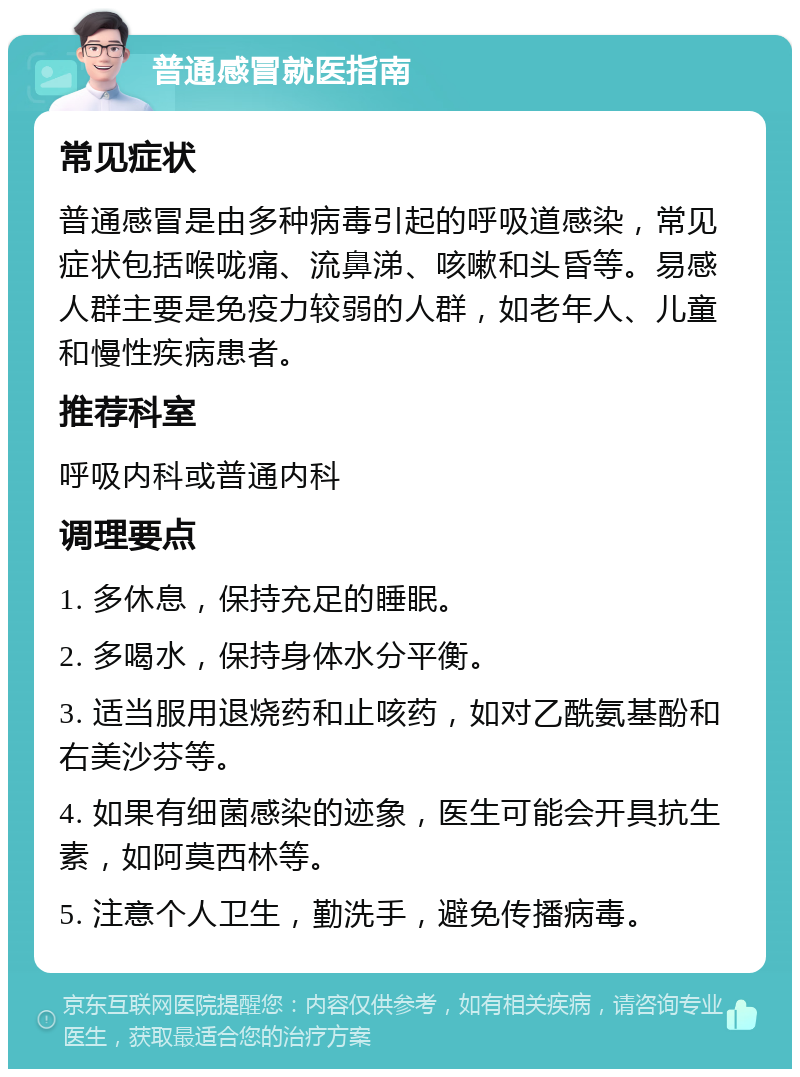 普通感冒就医指南 常见症状 普通感冒是由多种病毒引起的呼吸道感染，常见症状包括喉咙痛、流鼻涕、咳嗽和头昏等。易感人群主要是免疫力较弱的人群，如老年人、儿童和慢性疾病患者。 推荐科室 呼吸内科或普通内科 调理要点 1. 多休息，保持充足的睡眠。 2. 多喝水，保持身体水分平衡。 3. 适当服用退烧药和止咳药，如对乙酰氨基酚和右美沙芬等。 4. 如果有细菌感染的迹象，医生可能会开具抗生素，如阿莫西林等。 5. 注意个人卫生，勤洗手，避免传播病毒。