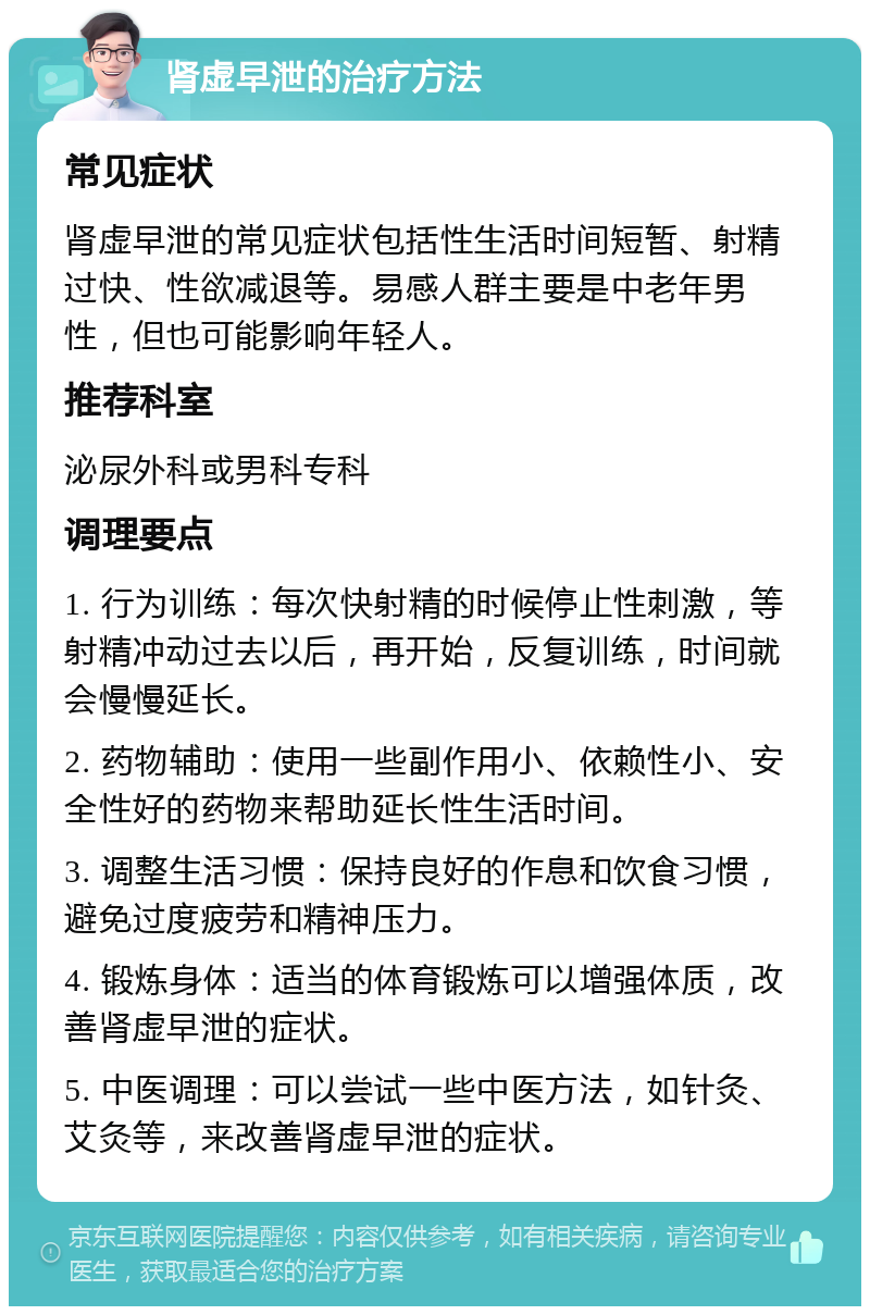 肾虚早泄的治疗方法 常见症状 肾虚早泄的常见症状包括性生活时间短暂、射精过快、性欲减退等。易感人群主要是中老年男性，但也可能影响年轻人。 推荐科室 泌尿外科或男科专科 调理要点 1. 行为训练：每次快射精的时候停止性刺激，等射精冲动过去以后，再开始，反复训练，时间就会慢慢延长。 2. 药物辅助：使用一些副作用小、依赖性小、安全性好的药物来帮助延长性生活时间。 3. 调整生活习惯：保持良好的作息和饮食习惯，避免过度疲劳和精神压力。 4. 锻炼身体：适当的体育锻炼可以增强体质，改善肾虚早泄的症状。 5. 中医调理：可以尝试一些中医方法，如针灸、艾灸等，来改善肾虚早泄的症状。