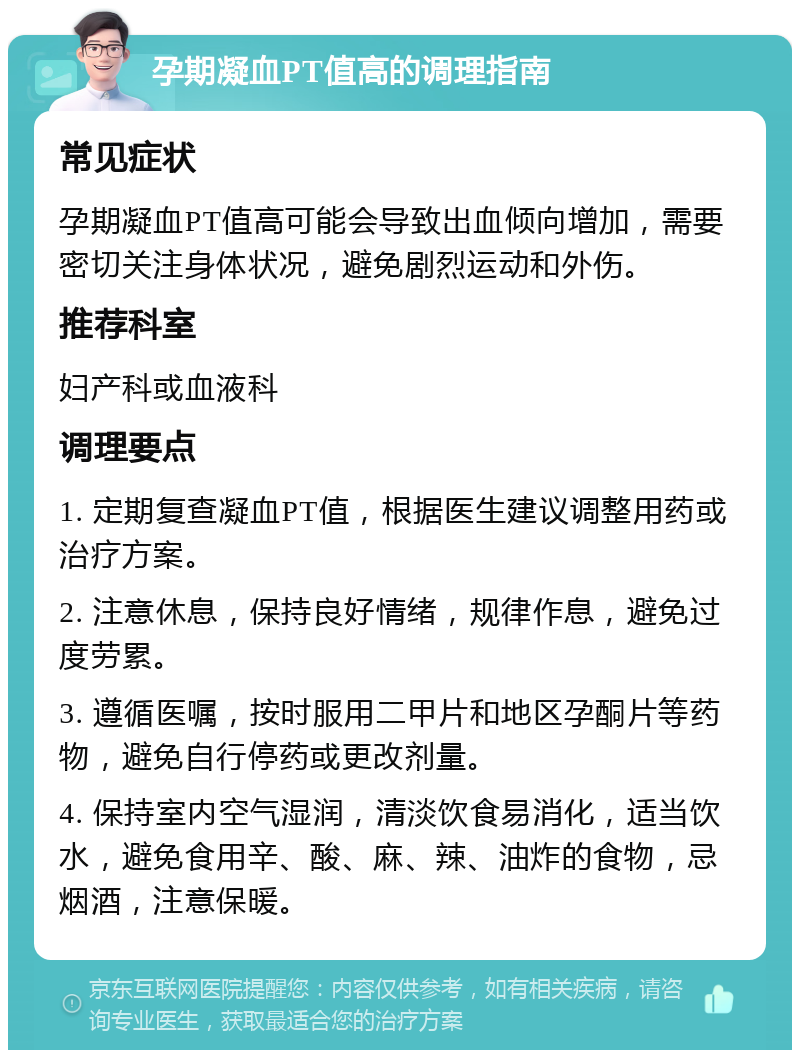 孕期凝血PT值高的调理指南 常见症状 孕期凝血PT值高可能会导致出血倾向增加，需要密切关注身体状况，避免剧烈运动和外伤。 推荐科室 妇产科或血液科 调理要点 1. 定期复查凝血PT值，根据医生建议调整用药或治疗方案。 2. 注意休息，保持良好情绪，规律作息，避免过度劳累。 3. 遵循医嘱，按时服用二甲片和地区孕酮片等药物，避免自行停药或更改剂量。 4. 保持室内空气湿润，清淡饮食易消化，适当饮水，避免食用辛、酸、麻、辣、油炸的食物，忌烟酒，注意保暖。