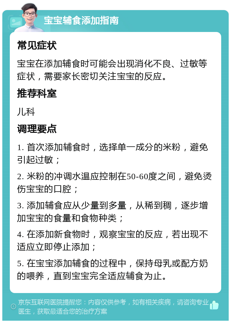 宝宝辅食添加指南 常见症状 宝宝在添加辅食时可能会出现消化不良、过敏等症状，需要家长密切关注宝宝的反应。 推荐科室 儿科 调理要点 1. 首次添加辅食时，选择单一成分的米粉，避免引起过敏； 2. 米粉的冲调水温应控制在50-60度之间，避免烫伤宝宝的口腔； 3. 添加辅食应从少量到多量，从稀到稠，逐步增加宝宝的食量和食物种类； 4. 在添加新食物时，观察宝宝的反应，若出现不适应立即停止添加； 5. 在宝宝添加辅食的过程中，保持母乳或配方奶的喂养，直到宝宝完全适应辅食为止。