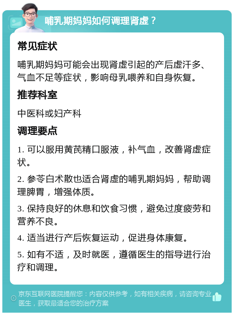 哺乳期妈妈如何调理肾虚？ 常见症状 哺乳期妈妈可能会出现肾虚引起的产后虚汗多、气血不足等症状，影响母乳喂养和自身恢复。 推荐科室 中医科或妇产科 调理要点 1. 可以服用黄芪精口服液，补气血，改善肾虚症状。 2. 参苓白术散也适合肾虚的哺乳期妈妈，帮助调理脾胃，增强体质。 3. 保持良好的休息和饮食习惯，避免过度疲劳和营养不良。 4. 适当进行产后恢复运动，促进身体康复。 5. 如有不适，及时就医，遵循医生的指导进行治疗和调理。