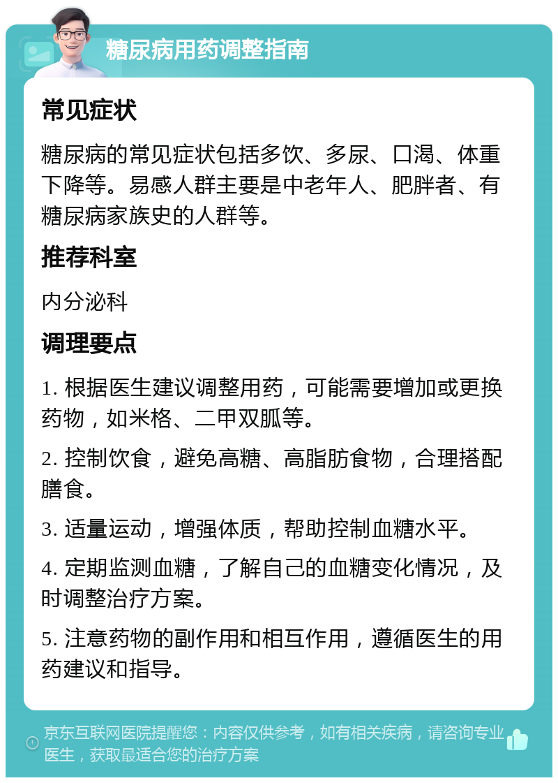 糖尿病用药调整指南 常见症状 糖尿病的常见症状包括多饮、多尿、口渴、体重下降等。易感人群主要是中老年人、肥胖者、有糖尿病家族史的人群等。 推荐科室 内分泌科 调理要点 1. 根据医生建议调整用药，可能需要增加或更换药物，如米格、二甲双胍等。 2. 控制饮食，避免高糖、高脂肪食物，合理搭配膳食。 3. 适量运动，增强体质，帮助控制血糖水平。 4. 定期监测血糖，了解自己的血糖变化情况，及时调整治疗方案。 5. 注意药物的副作用和相互作用，遵循医生的用药建议和指导。