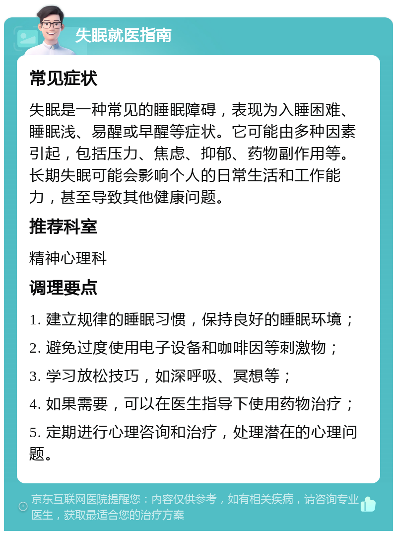 失眠就医指南 常见症状 失眠是一种常见的睡眠障碍，表现为入睡困难、睡眠浅、易醒或早醒等症状。它可能由多种因素引起，包括压力、焦虑、抑郁、药物副作用等。长期失眠可能会影响个人的日常生活和工作能力，甚至导致其他健康问题。 推荐科室 精神心理科 调理要点 1. 建立规律的睡眠习惯，保持良好的睡眠环境； 2. 避免过度使用电子设备和咖啡因等刺激物； 3. 学习放松技巧，如深呼吸、冥想等； 4. 如果需要，可以在医生指导下使用药物治疗； 5. 定期进行心理咨询和治疗，处理潜在的心理问题。