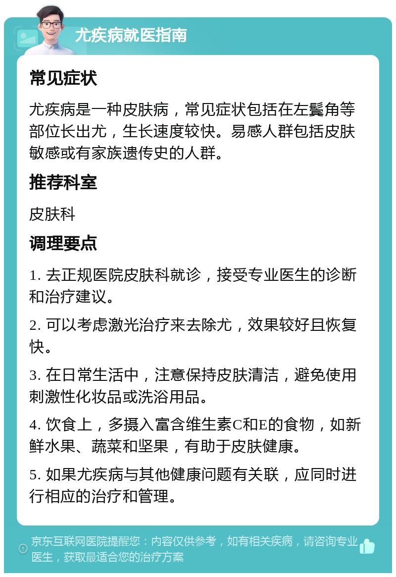 尤疾病就医指南 常见症状 尤疾病是一种皮肤病，常见症状包括在左鬓角等部位长出尤，生长速度较快。易感人群包括皮肤敏感或有家族遗传史的人群。 推荐科室 皮肤科 调理要点 1. 去正规医院皮肤科就诊，接受专业医生的诊断和治疗建议。 2. 可以考虑激光治疗来去除尤，效果较好且恢复快。 3. 在日常生活中，注意保持皮肤清洁，避免使用刺激性化妆品或洗浴用品。 4. 饮食上，多摄入富含维生素C和E的食物，如新鲜水果、蔬菜和坚果，有助于皮肤健康。 5. 如果尤疾病与其他健康问题有关联，应同时进行相应的治疗和管理。