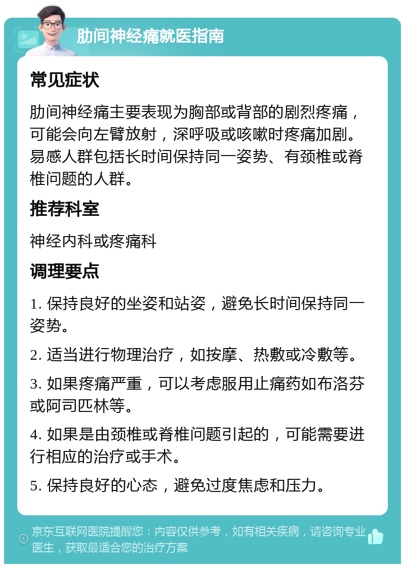 肋间神经痛就医指南 常见症状 肋间神经痛主要表现为胸部或背部的剧烈疼痛，可能会向左臂放射，深呼吸或咳嗽时疼痛加剧。易感人群包括长时间保持同一姿势、有颈椎或脊椎问题的人群。 推荐科室 神经内科或疼痛科 调理要点 1. 保持良好的坐姿和站姿，避免长时间保持同一姿势。 2. 适当进行物理治疗，如按摩、热敷或冷敷等。 3. 如果疼痛严重，可以考虑服用止痛药如布洛芬或阿司匹林等。 4. 如果是由颈椎或脊椎问题引起的，可能需要进行相应的治疗或手术。 5. 保持良好的心态，避免过度焦虑和压力。