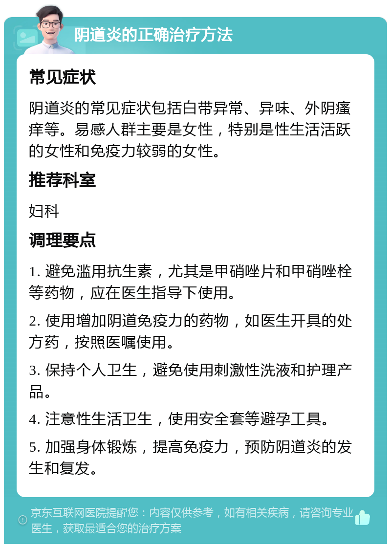 阴道炎的正确治疗方法 常见症状 阴道炎的常见症状包括白带异常、异味、外阴瘙痒等。易感人群主要是女性，特别是性生活活跃的女性和免疫力较弱的女性。 推荐科室 妇科 调理要点 1. 避免滥用抗生素，尤其是甲硝唑片和甲硝唑栓等药物，应在医生指导下使用。 2. 使用增加阴道免疫力的药物，如医生开具的处方药，按照医嘱使用。 3. 保持个人卫生，避免使用刺激性洗液和护理产品。 4. 注意性生活卫生，使用安全套等避孕工具。 5. 加强身体锻炼，提高免疫力，预防阴道炎的发生和复发。