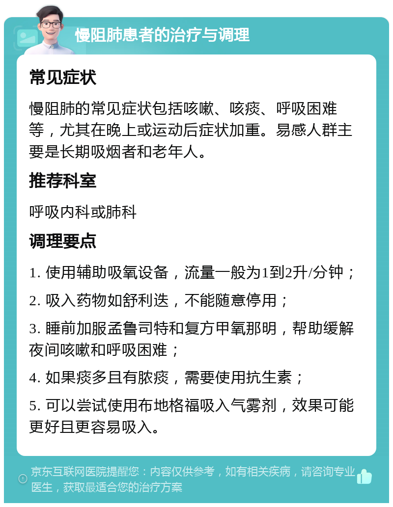 慢阻肺患者的治疗与调理 常见症状 慢阻肺的常见症状包括咳嗽、咳痰、呼吸困难等，尤其在晚上或运动后症状加重。易感人群主要是长期吸烟者和老年人。 推荐科室 呼吸内科或肺科 调理要点 1. 使用辅助吸氧设备，流量一般为1到2升/分钟； 2. 吸入药物如舒利迭，不能随意停用； 3. 睡前加服孟鲁司特和复方甲氧那明，帮助缓解夜间咳嗽和呼吸困难； 4. 如果痰多且有脓痰，需要使用抗生素； 5. 可以尝试使用布地格福吸入气雾剂，效果可能更好且更容易吸入。