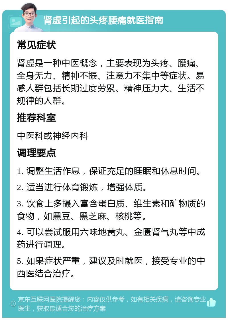 肾虚引起的头疼腰痛就医指南 常见症状 肾虚是一种中医概念，主要表现为头疼、腰痛、全身无力、精神不振、注意力不集中等症状。易感人群包括长期过度劳累、精神压力大、生活不规律的人群。 推荐科室 中医科或神经内科 调理要点 1. 调整生活作息，保证充足的睡眠和休息时间。 2. 适当进行体育锻炼，增强体质。 3. 饮食上多摄入富含蛋白质、维生素和矿物质的食物，如黑豆、黑芝麻、核桃等。 4. 可以尝试服用六味地黄丸、金匮肾气丸等中成药进行调理。 5. 如果症状严重，建议及时就医，接受专业的中西医结合治疗。