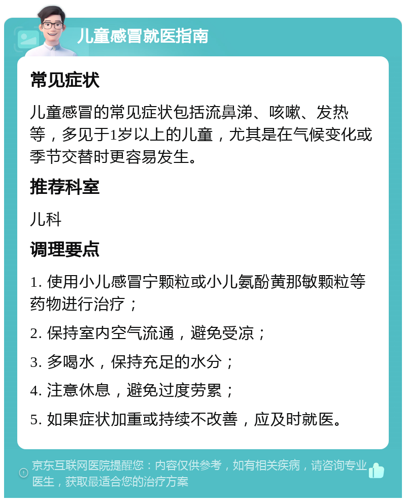 儿童感冒就医指南 常见症状 儿童感冒的常见症状包括流鼻涕、咳嗽、发热等，多见于1岁以上的儿童，尤其是在气候变化或季节交替时更容易发生。 推荐科室 儿科 调理要点 1. 使用小儿感冒宁颗粒或小儿氨酚黄那敏颗粒等药物进行治疗； 2. 保持室内空气流通，避免受凉； 3. 多喝水，保持充足的水分； 4. 注意休息，避免过度劳累； 5. 如果症状加重或持续不改善，应及时就医。