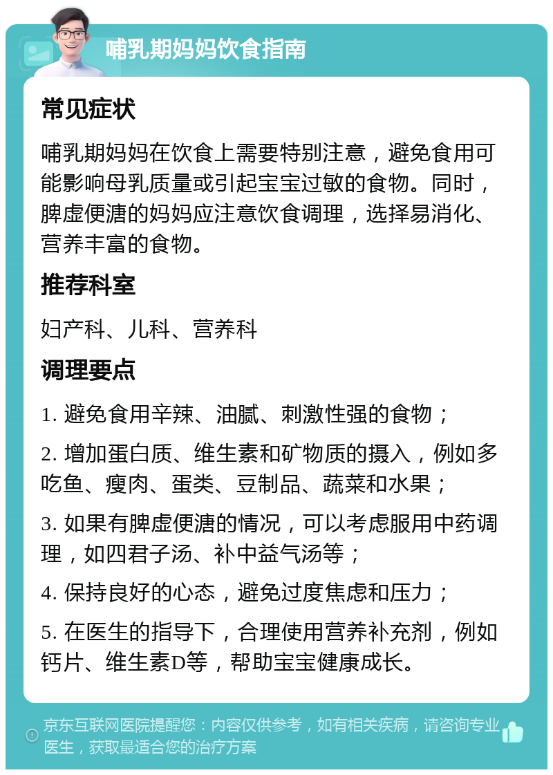 哺乳期妈妈饮食指南 常见症状 哺乳期妈妈在饮食上需要特别注意，避免食用可能影响母乳质量或引起宝宝过敏的食物。同时，脾虚便溏的妈妈应注意饮食调理，选择易消化、营养丰富的食物。 推荐科室 妇产科、儿科、营养科 调理要点 1. 避免食用辛辣、油腻、刺激性强的食物； 2. 增加蛋白质、维生素和矿物质的摄入，例如多吃鱼、瘦肉、蛋类、豆制品、蔬菜和水果； 3. 如果有脾虚便溏的情况，可以考虑服用中药调理，如四君子汤、补中益气汤等； 4. 保持良好的心态，避免过度焦虑和压力； 5. 在医生的指导下，合理使用营养补充剂，例如钙片、维生素D等，帮助宝宝健康成长。