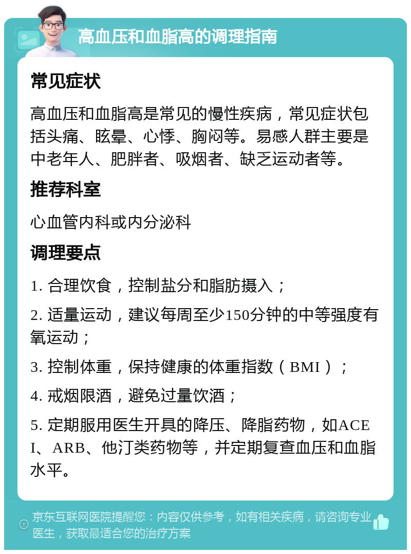 高血压和血脂高的调理指南 常见症状 高血压和血脂高是常见的慢性疾病，常见症状包括头痛、眩晕、心悸、胸闷等。易感人群主要是中老年人、肥胖者、吸烟者、缺乏运动者等。 推荐科室 心血管内科或内分泌科 调理要点 1. 合理饮食，控制盐分和脂肪摄入； 2. 适量运动，建议每周至少150分钟的中等强度有氧运动； 3. 控制体重，保持健康的体重指数（BMI）； 4. 戒烟限酒，避免过量饮酒； 5. 定期服用医生开具的降压、降脂药物，如ACEI、ARB、他汀类药物等，并定期复查血压和血脂水平。