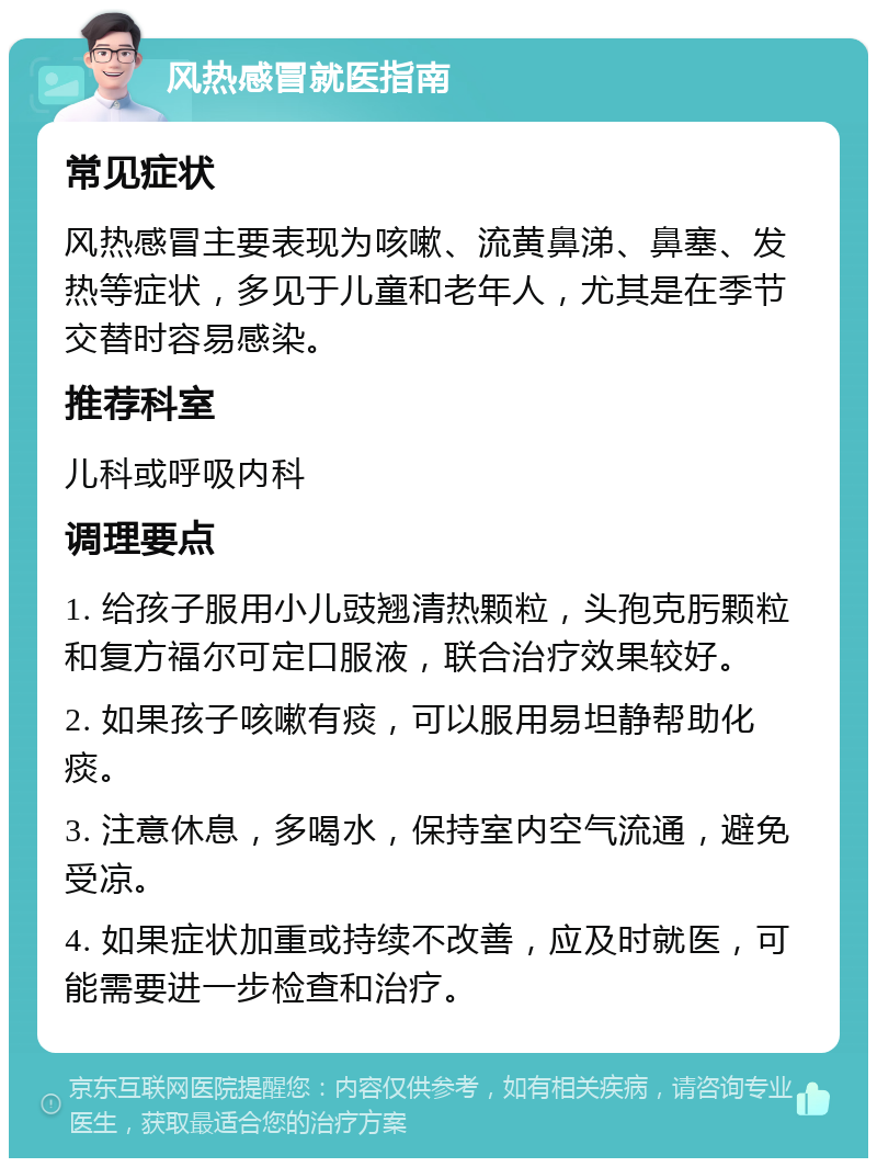 风热感冒就医指南 常见症状 风热感冒主要表现为咳嗽、流黄鼻涕、鼻塞、发热等症状，多见于儿童和老年人，尤其是在季节交替时容易感染。 推荐科室 儿科或呼吸内科 调理要点 1. 给孩子服用小儿豉翘清热颗粒，头孢克肟颗粒和复方福尔可定口服液，联合治疗效果较好。 2. 如果孩子咳嗽有痰，可以服用易坦静帮助化痰。 3. 注意休息，多喝水，保持室内空气流通，避免受凉。 4. 如果症状加重或持续不改善，应及时就医，可能需要进一步检查和治疗。