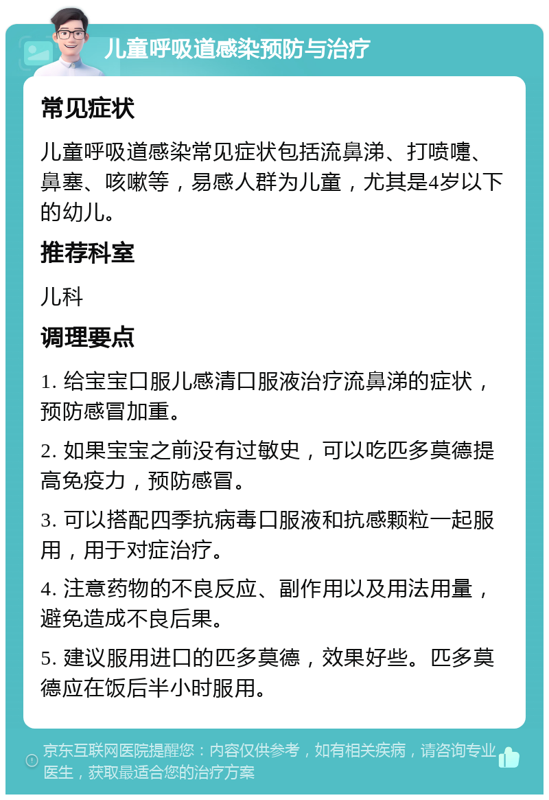 儿童呼吸道感染预防与治疗 常见症状 儿童呼吸道感染常见症状包括流鼻涕、打喷嚏、鼻塞、咳嗽等，易感人群为儿童，尤其是4岁以下的幼儿。 推荐科室 儿科 调理要点 1. 给宝宝口服儿感清口服液治疗流鼻涕的症状，预防感冒加重。 2. 如果宝宝之前没有过敏史，可以吃匹多莫德提高免疫力，预防感冒。 3. 可以搭配四季抗病毒口服液和抗感颗粒一起服用，用于对症治疗。 4. 注意药物的不良反应、副作用以及用法用量，避免造成不良后果。 5. 建议服用进口的匹多莫德，效果好些。匹多莫德应在饭后半小时服用。