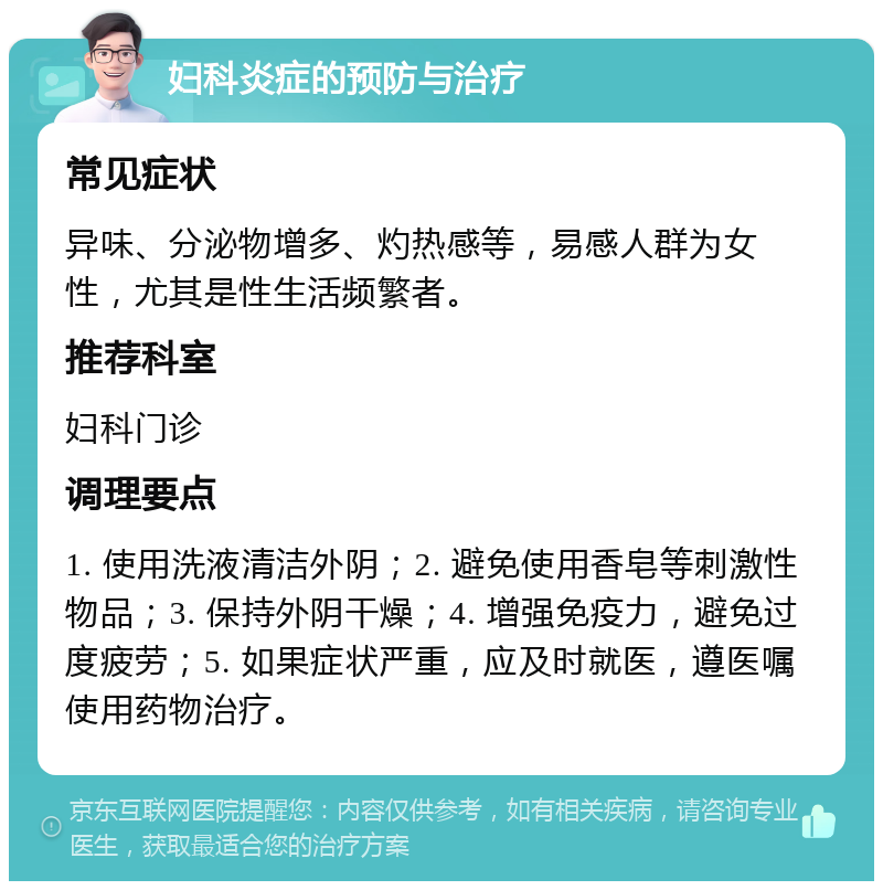 妇科炎症的预防与治疗 常见症状 异味、分泌物增多、灼热感等，易感人群为女性，尤其是性生活频繁者。 推荐科室 妇科门诊 调理要点 1. 使用洗液清洁外阴；2. 避免使用香皂等刺激性物品；3. 保持外阴干燥；4. 增强免疫力，避免过度疲劳；5. 如果症状严重，应及时就医，遵医嘱使用药物治疗。