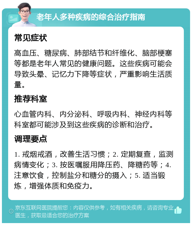 老年人多种疾病的综合治疗指南 常见症状 高血压、糖尿病、肺部结节和纤维化、脑部梗塞等都是老年人常见的健康问题。这些疾病可能会导致头晕、记忆力下降等症状，严重影响生活质量。 推荐科室 心血管内科、内分泌科、呼吸内科、神经内科等科室都可能涉及到这些疾病的诊断和治疗。 调理要点 1. 戒烟戒酒，改善生活习惯；2. 定期复查，监测病情变化；3. 按医嘱服用降压药、降糖药等；4. 注意饮食，控制盐分和糖分的摄入；5. 适当锻炼，增强体质和免疫力。