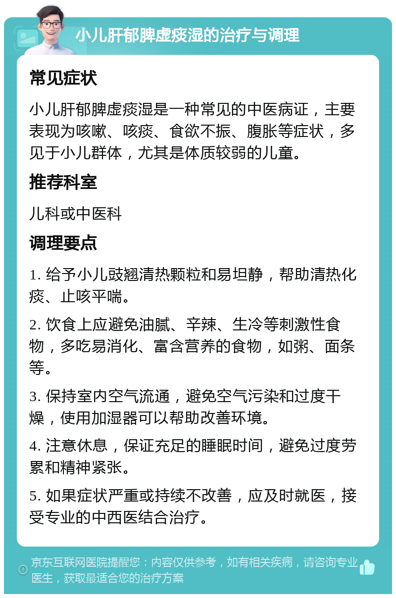 小儿肝郁脾虚痰湿的治疗与调理 常见症状 小儿肝郁脾虚痰湿是一种常见的中医病证，主要表现为咳嗽、咳痰、食欲不振、腹胀等症状，多见于小儿群体，尤其是体质较弱的儿童。 推荐科室 儿科或中医科 调理要点 1. 给予小儿豉翘清热颗粒和易坦静，帮助清热化痰、止咳平喘。 2. 饮食上应避免油腻、辛辣、生冷等刺激性食物，多吃易消化、富含营养的食物，如粥、面条等。 3. 保持室内空气流通，避免空气污染和过度干燥，使用加湿器可以帮助改善环境。 4. 注意休息，保证充足的睡眠时间，避免过度劳累和精神紧张。 5. 如果症状严重或持续不改善，应及时就医，接受专业的中西医结合治疗。