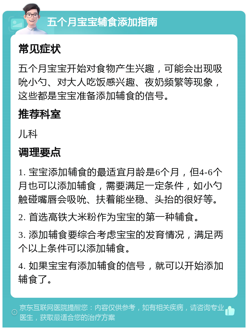 五个月宝宝辅食添加指南 常见症状 五个月宝宝开始对食物产生兴趣，可能会出现吸吮小勺、对大人吃饭感兴趣、夜奶频繁等现象，这些都是宝宝准备添加辅食的信号。 推荐科室 儿科 调理要点 1. 宝宝添加辅食的最适宜月龄是6个月，但4-6个月也可以添加辅食，需要满足一定条件，如小勺触碰嘴唇会吸吮、扶着能坐稳、头抬的很好等。 2. 首选高铁大米粉作为宝宝的第一种辅食。 3. 添加辅食要综合考虑宝宝的发育情况，满足两个以上条件可以添加辅食。 4. 如果宝宝有添加辅食的信号，就可以开始添加辅食了。