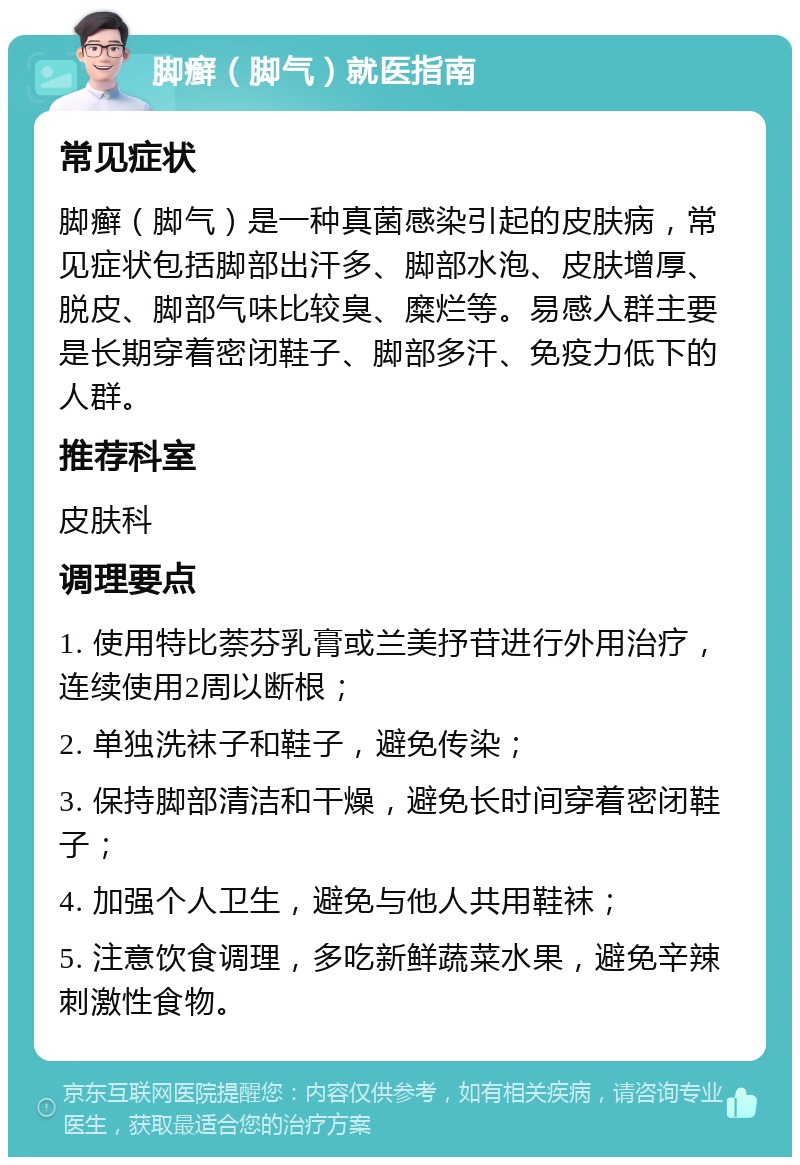 脚癣（脚气）就医指南 常见症状 脚癣（脚气）是一种真菌感染引起的皮肤病，常见症状包括脚部出汗多、脚部水泡、皮肤增厚、脱皮、脚部气味比较臭、糜烂等。易感人群主要是长期穿着密闭鞋子、脚部多汗、免疫力低下的人群。 推荐科室 皮肤科 调理要点 1. 使用特比萘芬乳膏或兰美抒苷进行外用治疗，连续使用2周以断根； 2. 单独洗袜子和鞋子，避免传染； 3. 保持脚部清洁和干燥，避免长时间穿着密闭鞋子； 4. 加强个人卫生，避免与他人共用鞋袜； 5. 注意饮食调理，多吃新鲜蔬菜水果，避免辛辣刺激性食物。