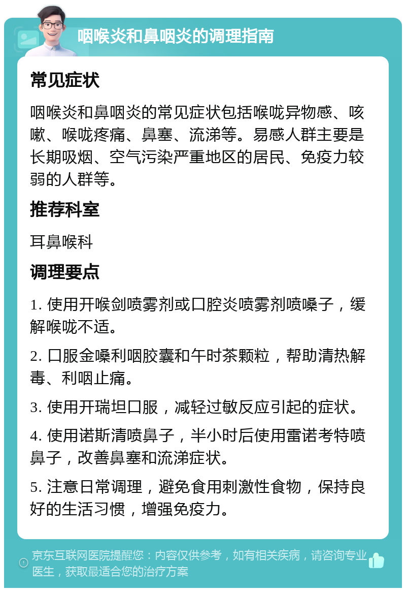 咽喉炎和鼻咽炎的调理指南 常见症状 咽喉炎和鼻咽炎的常见症状包括喉咙异物感、咳嗽、喉咙疼痛、鼻塞、流涕等。易感人群主要是长期吸烟、空气污染严重地区的居民、免疫力较弱的人群等。 推荐科室 耳鼻喉科 调理要点 1. 使用开喉剑喷雾剂或口腔炎喷雾剂喷嗓子，缓解喉咙不适。 2. 口服金嗓利咽胶囊和午时茶颗粒，帮助清热解毒、利咽止痛。 3. 使用开瑞坦口服，减轻过敏反应引起的症状。 4. 使用诺斯清喷鼻子，半小时后使用雷诺考特喷鼻子，改善鼻塞和流涕症状。 5. 注意日常调理，避免食用刺激性食物，保持良好的生活习惯，增强免疫力。