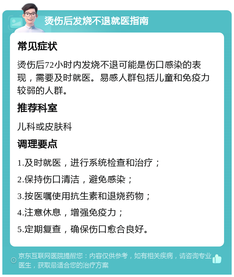 烫伤后发烧不退就医指南 常见症状 烫伤后72小时内发烧不退可能是伤口感染的表现，需要及时就医。易感人群包括儿童和免疫力较弱的人群。 推荐科室 儿科或皮肤科 调理要点 1.及时就医，进行系统检查和治疗； 2.保持伤口清洁，避免感染； 3.按医嘱使用抗生素和退烧药物； 4.注意休息，增强免疫力； 5.定期复查，确保伤口愈合良好。