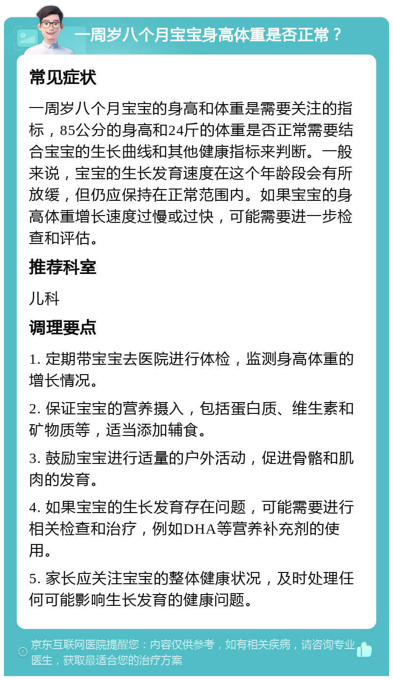 一周岁八个月宝宝身高体重是否正常？ 常见症状 一周岁八个月宝宝的身高和体重是需要关注的指标，85公分的身高和24斤的体重是否正常需要结合宝宝的生长曲线和其他健康指标来判断。一般来说，宝宝的生长发育速度在这个年龄段会有所放缓，但仍应保持在正常范围内。如果宝宝的身高体重增长速度过慢或过快，可能需要进一步检查和评估。 推荐科室 儿科 调理要点 1. 定期带宝宝去医院进行体检，监测身高体重的增长情况。 2. 保证宝宝的营养摄入，包括蛋白质、维生素和矿物质等，适当添加辅食。 3. 鼓励宝宝进行适量的户外活动，促进骨骼和肌肉的发育。 4. 如果宝宝的生长发育存在问题，可能需要进行相关检查和治疗，例如DHA等营养补充剂的使用。 5. 家长应关注宝宝的整体健康状况，及时处理任何可能影响生长发育的健康问题。