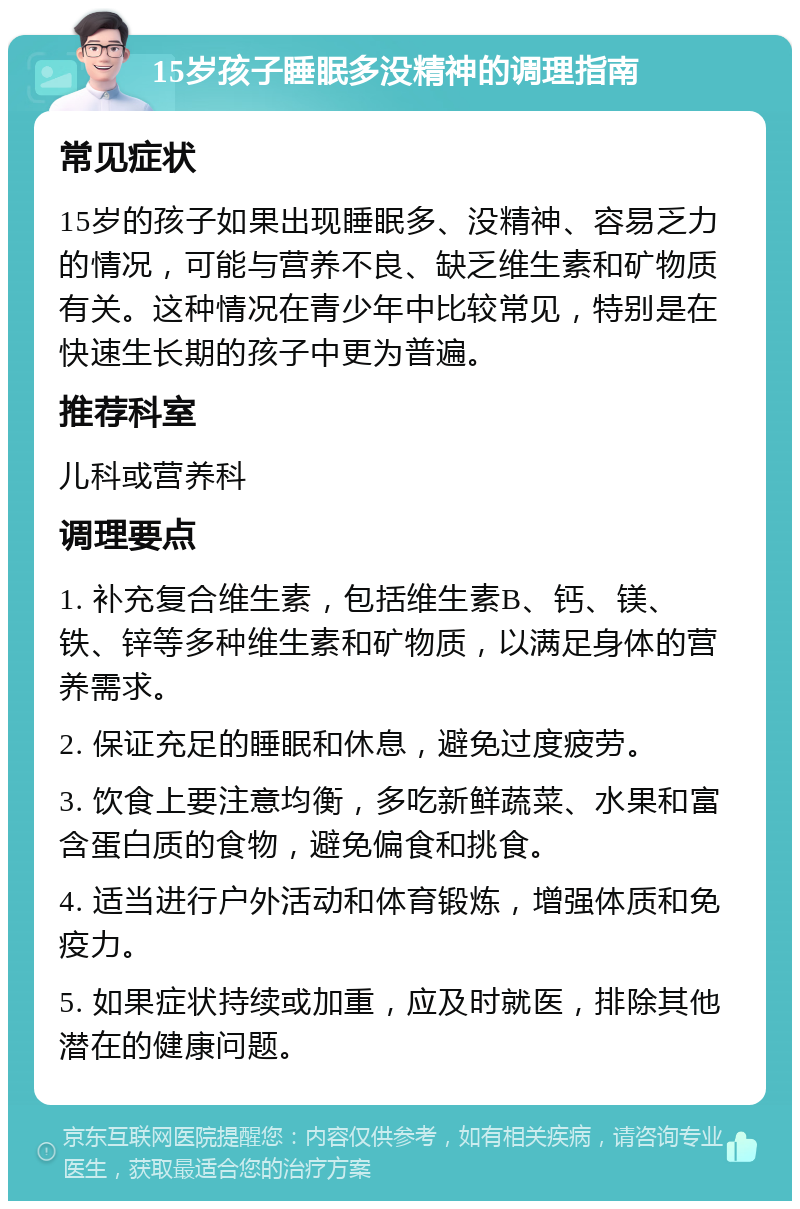 15岁孩子睡眠多没精神的调理指南 常见症状 15岁的孩子如果出现睡眠多、没精神、容易乏力的情况，可能与营养不良、缺乏维生素和矿物质有关。这种情况在青少年中比较常见，特别是在快速生长期的孩子中更为普遍。 推荐科室 儿科或营养科 调理要点 1. 补充复合维生素，包括维生素B、钙、镁、铁、锌等多种维生素和矿物质，以满足身体的营养需求。 2. 保证充足的睡眠和休息，避免过度疲劳。 3. 饮食上要注意均衡，多吃新鲜蔬菜、水果和富含蛋白质的食物，避免偏食和挑食。 4. 适当进行户外活动和体育锻炼，增强体质和免疫力。 5. 如果症状持续或加重，应及时就医，排除其他潜在的健康问题。