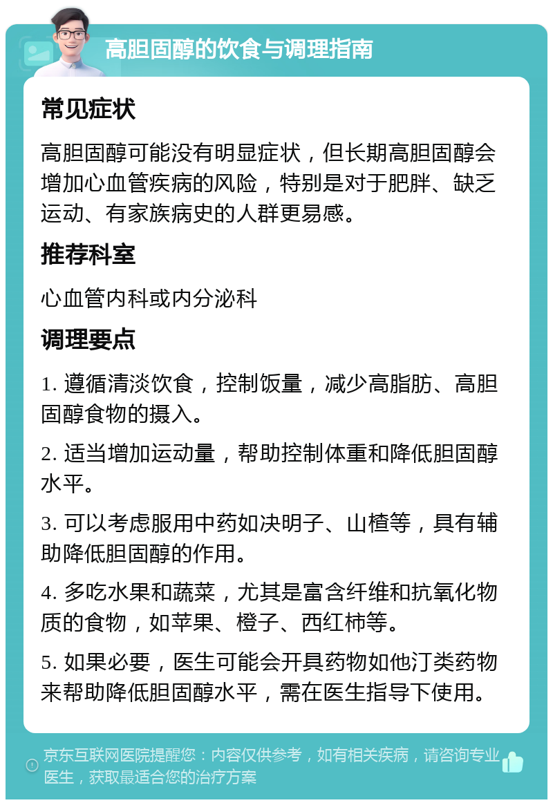 高胆固醇的饮食与调理指南 常见症状 高胆固醇可能没有明显症状，但长期高胆固醇会增加心血管疾病的风险，特别是对于肥胖、缺乏运动、有家族病史的人群更易感。 推荐科室 心血管内科或内分泌科 调理要点 1. 遵循清淡饮食，控制饭量，减少高脂肪、高胆固醇食物的摄入。 2. 适当增加运动量，帮助控制体重和降低胆固醇水平。 3. 可以考虑服用中药如决明子、山楂等，具有辅助降低胆固醇的作用。 4. 多吃水果和蔬菜，尤其是富含纤维和抗氧化物质的食物，如苹果、橙子、西红柿等。 5. 如果必要，医生可能会开具药物如他汀类药物来帮助降低胆固醇水平，需在医生指导下使用。