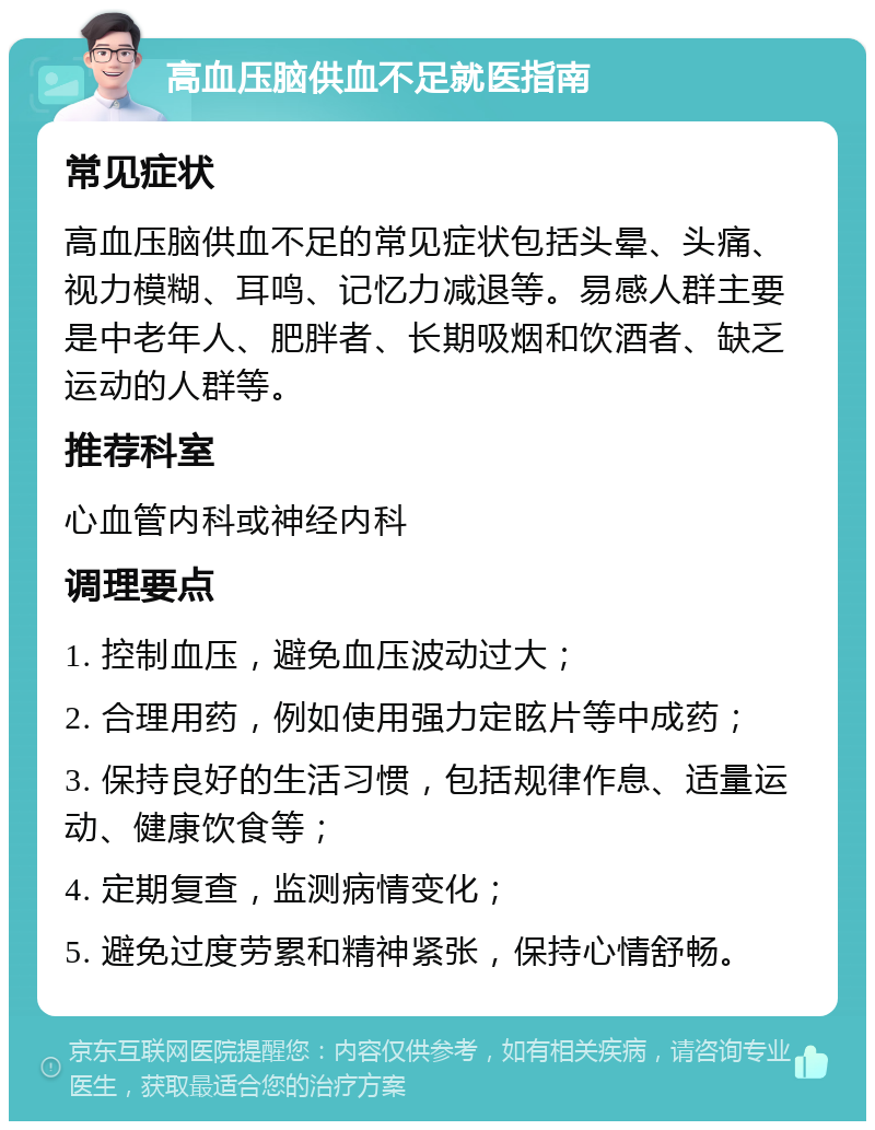 高血压脑供血不足就医指南 常见症状 高血压脑供血不足的常见症状包括头晕、头痛、视力模糊、耳鸣、记忆力减退等。易感人群主要是中老年人、肥胖者、长期吸烟和饮酒者、缺乏运动的人群等。 推荐科室 心血管内科或神经内科 调理要点 1. 控制血压，避免血压波动过大； 2. 合理用药，例如使用强力定眩片等中成药； 3. 保持良好的生活习惯，包括规律作息、适量运动、健康饮食等； 4. 定期复查，监测病情变化； 5. 避免过度劳累和精神紧张，保持心情舒畅。