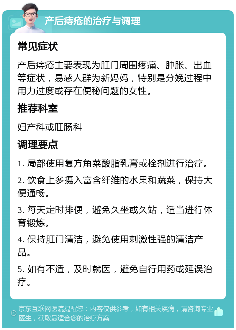 产后痔疮的治疗与调理 常见症状 产后痔疮主要表现为肛门周围疼痛、肿胀、出血等症状，易感人群为新妈妈，特别是分娩过程中用力过度或存在便秘问题的女性。 推荐科室 妇产科或肛肠科 调理要点 1. 局部使用复方角菜酸脂乳膏或栓剂进行治疗。 2. 饮食上多摄入富含纤维的水果和蔬菜，保持大便通畅。 3. 每天定时排便，避免久坐或久站，适当进行体育锻炼。 4. 保持肛门清洁，避免使用刺激性强的清洁产品。 5. 如有不适，及时就医，避免自行用药或延误治疗。