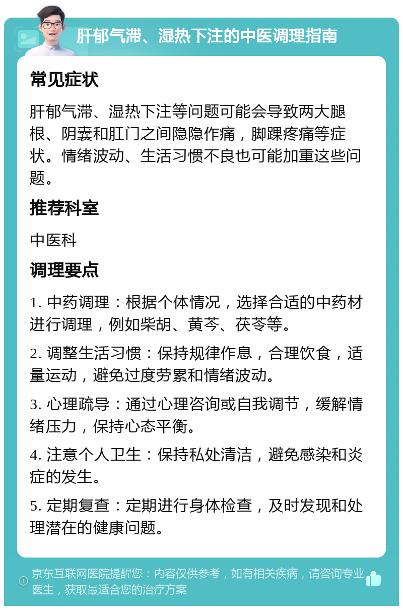 肝郁气滞、湿热下注的中医调理指南 常见症状 肝郁气滞、湿热下注等问题可能会导致两大腿根、阴囊和肛门之间隐隐作痛，脚踝疼痛等症状。情绪波动、生活习惯不良也可能加重这些问题。 推荐科室 中医科 调理要点 1. 中药调理：根据个体情况，选择合适的中药材进行调理，例如柴胡、黄芩、茯苓等。 2. 调整生活习惯：保持规律作息，合理饮食，适量运动，避免过度劳累和情绪波动。 3. 心理疏导：通过心理咨询或自我调节，缓解情绪压力，保持心态平衡。 4. 注意个人卫生：保持私处清洁，避免感染和炎症的发生。 5. 定期复查：定期进行身体检查，及时发现和处理潜在的健康问题。