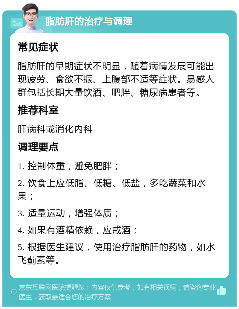 脂肪肝的治疗与调理 常见症状 脂肪肝的早期症状不明显，随着病情发展可能出现疲劳、食欲不振、上腹部不适等症状。易感人群包括长期大量饮酒、肥胖、糖尿病患者等。 推荐科室 肝病科或消化内科 调理要点 1. 控制体重，避免肥胖； 2. 饮食上应低脂、低糖、低盐，多吃蔬菜和水果； 3. 适量运动，增强体质； 4. 如果有酒精依赖，应戒酒； 5. 根据医生建议，使用治疗脂肪肝的药物，如水飞蓟素等。