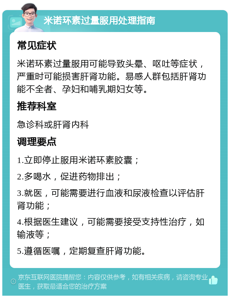 米诺环素过量服用处理指南 常见症状 米诺环素过量服用可能导致头晕、呕吐等症状，严重时可能损害肝肾功能。易感人群包括肝肾功能不全者、孕妇和哺乳期妇女等。 推荐科室 急诊科或肝肾内科 调理要点 1.立即停止服用米诺环素胶囊； 2.多喝水，促进药物排出； 3.就医，可能需要进行血液和尿液检查以评估肝肾功能； 4.根据医生建议，可能需要接受支持性治疗，如输液等； 5.遵循医嘱，定期复查肝肾功能。