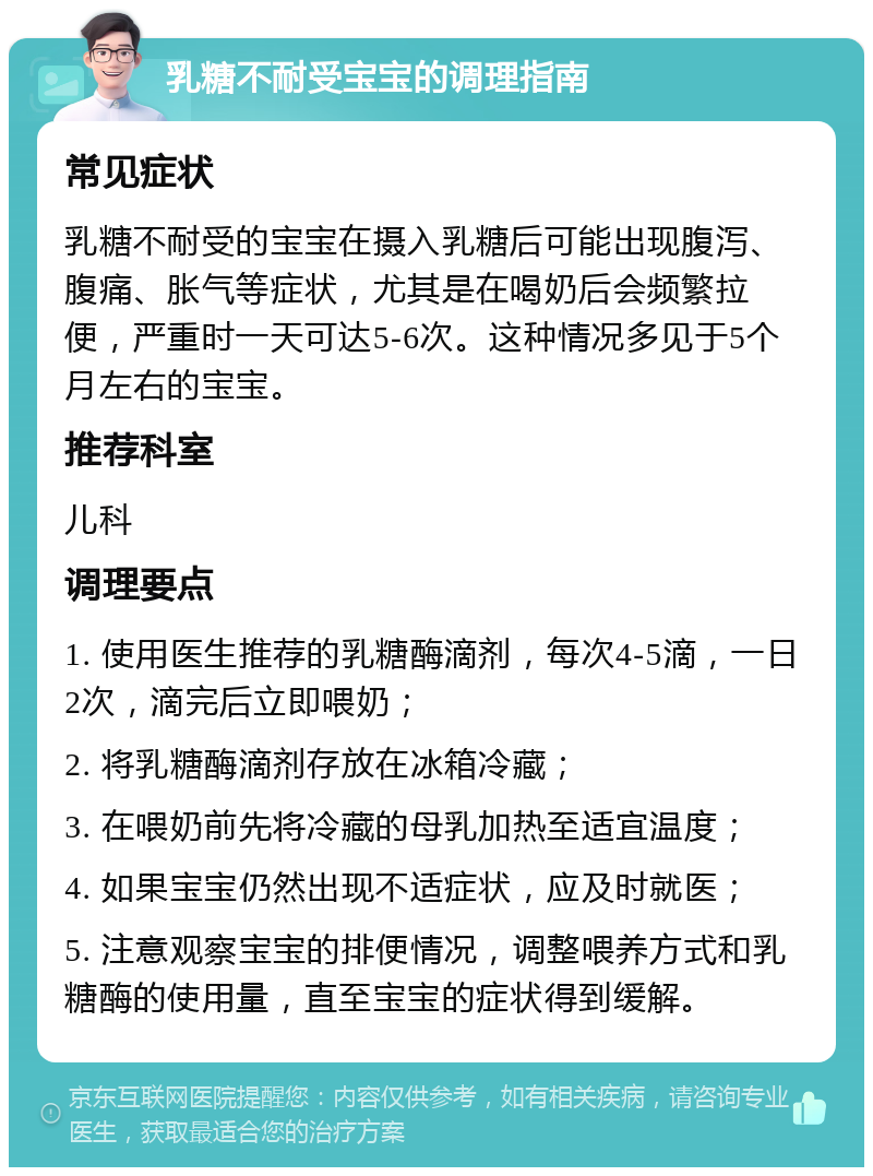 乳糖不耐受宝宝的调理指南 常见症状 乳糖不耐受的宝宝在摄入乳糖后可能出现腹泻、腹痛、胀气等症状，尤其是在喝奶后会频繁拉便，严重时一天可达5-6次。这种情况多见于5个月左右的宝宝。 推荐科室 儿科 调理要点 1. 使用医生推荐的乳糖酶滴剂，每次4-5滴，一日2次，滴完后立即喂奶； 2. 将乳糖酶滴剂存放在冰箱冷藏； 3. 在喂奶前先将冷藏的母乳加热至适宜温度； 4. 如果宝宝仍然出现不适症状，应及时就医； 5. 注意观察宝宝的排便情况，调整喂养方式和乳糖酶的使用量，直至宝宝的症状得到缓解。