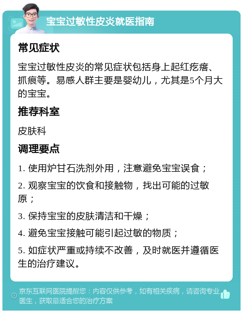 宝宝过敏性皮炎就医指南 常见症状 宝宝过敏性皮炎的常见症状包括身上起红疙瘩、抓痕等。易感人群主要是婴幼儿，尤其是5个月大的宝宝。 推荐科室 皮肤科 调理要点 1. 使用炉甘石洗剂外用，注意避免宝宝误食； 2. 观察宝宝的饮食和接触物，找出可能的过敏原； 3. 保持宝宝的皮肤清洁和干燥； 4. 避免宝宝接触可能引起过敏的物质； 5. 如症状严重或持续不改善，及时就医并遵循医生的治疗建议。